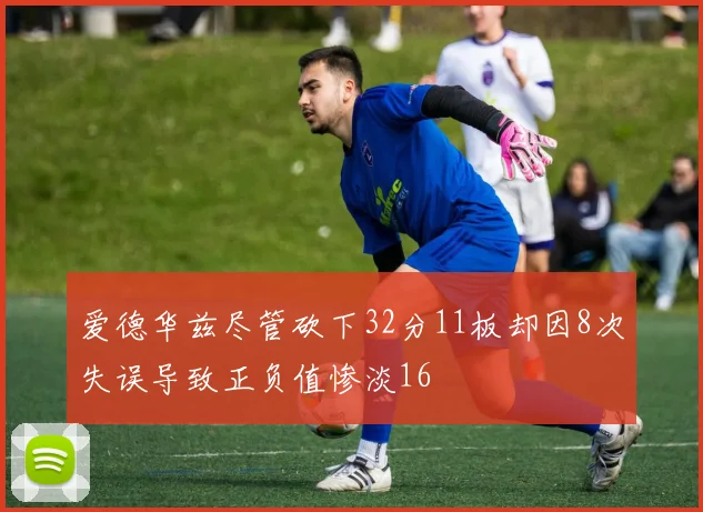 爱德华兹尽管砍下32分11板却因8次失误导致正负值惨淡16