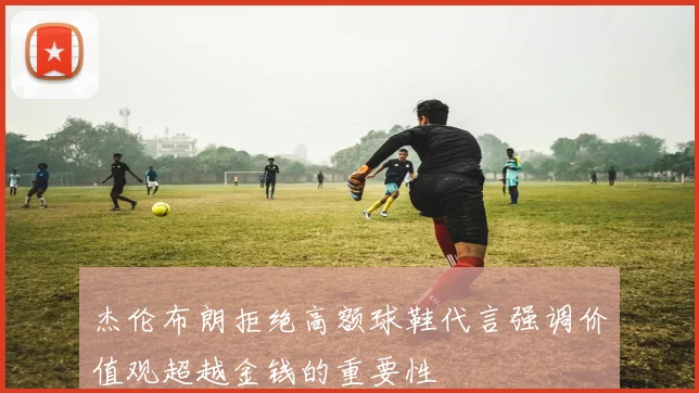 杰伦布朗拒绝高额球鞋代言强调价值观超越金钱的重要性