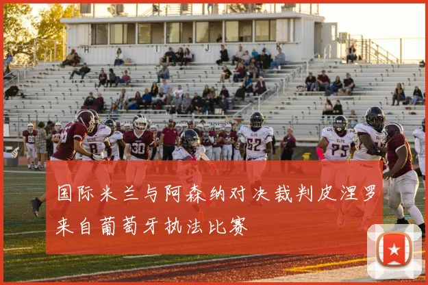 国际米兰与阿森纳对决裁判皮涅罗来自葡萄牙执法比赛