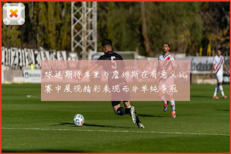 球迷期待库里与詹姆斯在有意义比赛中展现精彩表现而非单纯争冠
