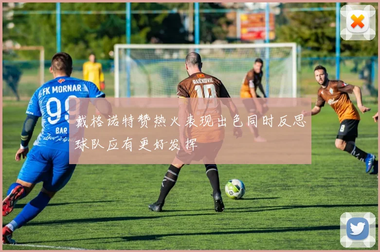 戴格诺特赞热火表现出色同时反思球队应有更好发挥