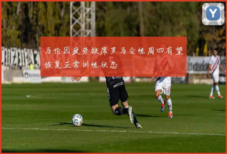 马伦因疲劳缺席罗马合练周四有望恢复正常训练状态