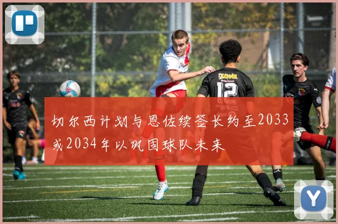 切尔西计划与恩佐续签长约至2033或2034年以巩固球队未来