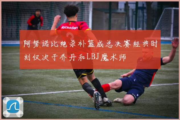 阿努诺比绝杀补篮成总决赛经典时刻仅次于乔丹和LBJ魔术师