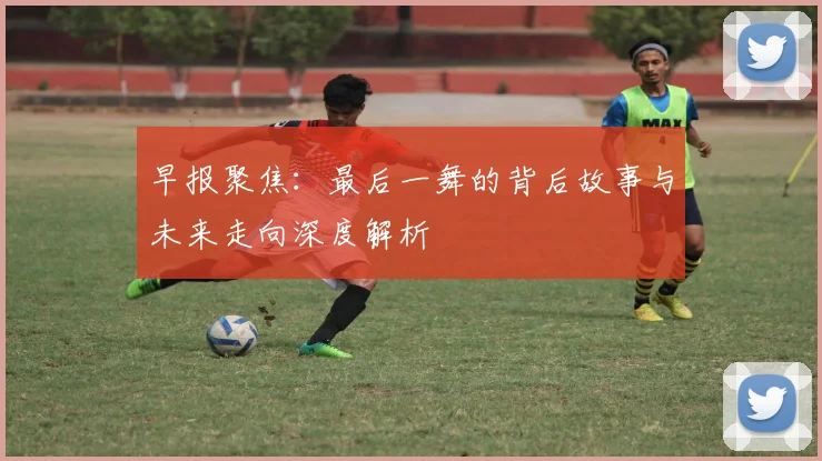 早报聚焦：最后一舞的背后故事与未来走向深度解析