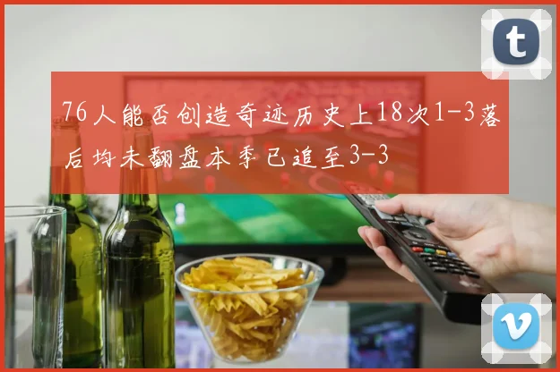 76人能否创造奇迹历史上18次1-3落后均未翻盘本季已追至3-3