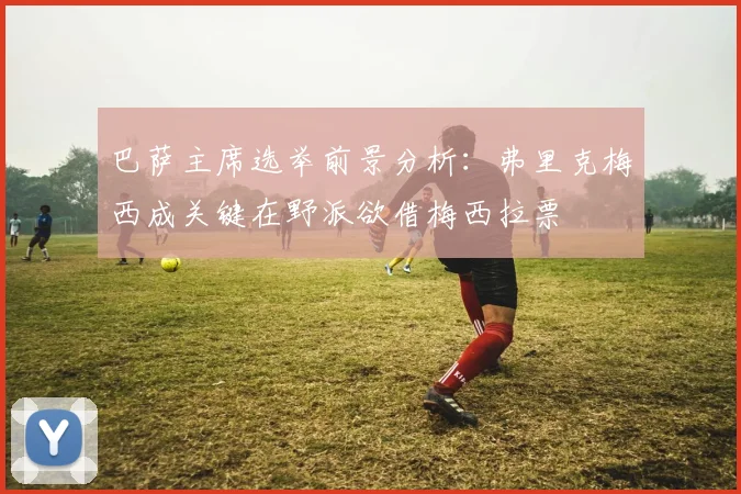 巴萨主席选举前景分析：弗里克梅西成关键在野派欲借梅西拉票