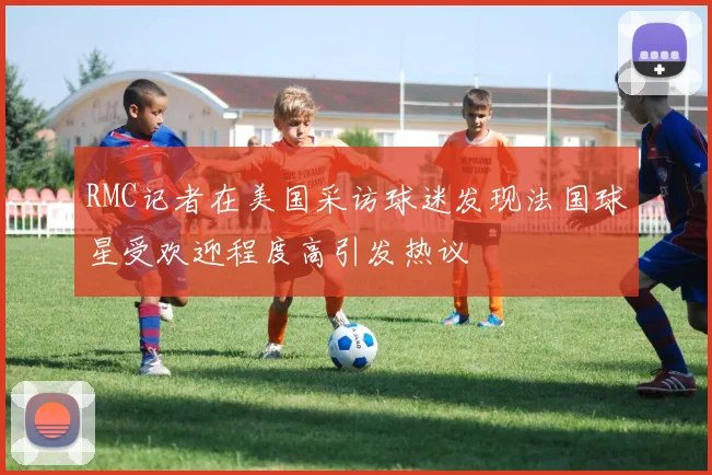 RMC记者在美国采访球迷发现法国球星受欢迎程度高引发热议