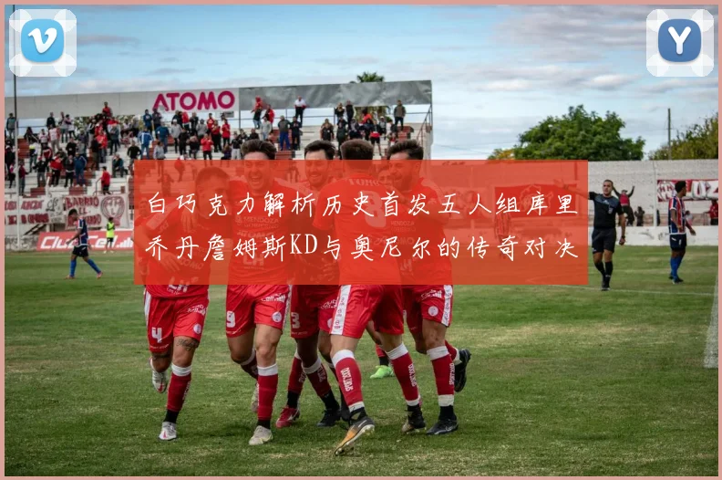 白巧克力解析历史首发五人组库里乔丹詹姆斯KD与奥尼尔的传奇对决与影响