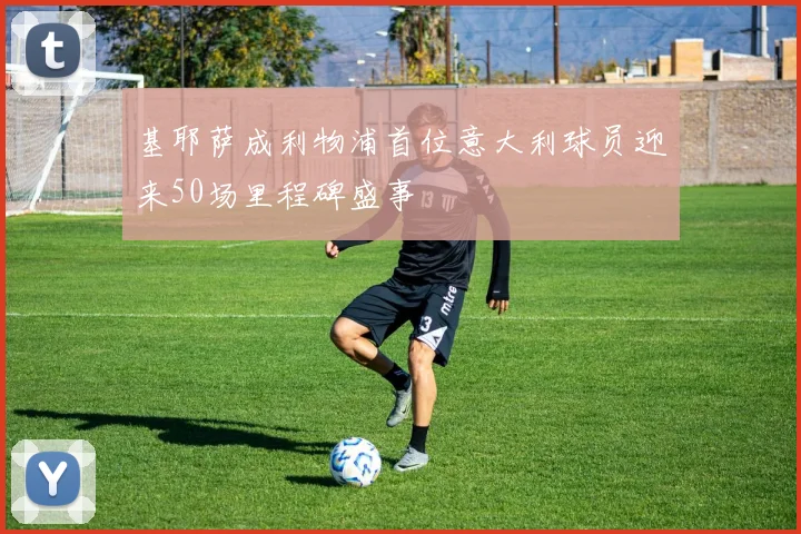 基耶萨成利物浦首位意大利球员迎来50场里程碑盛事