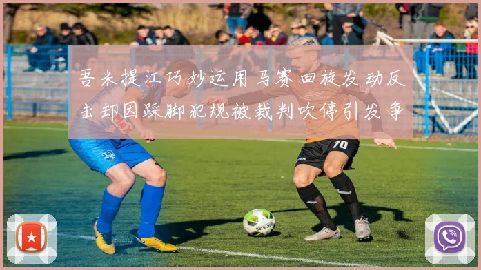 吾米提江巧妙运用马赛回旋发动反击却因踩脚犯规被裁判吹停引发争议