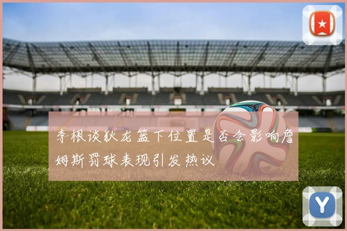 李根谈狄龙篮下位置是否会影响詹姆斯罚球表现引发热议