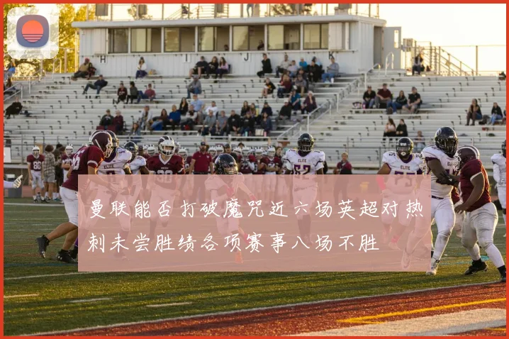 曼联能否打破魔咒近六场英超对热刺未尝胜绩各项赛事八场不胜