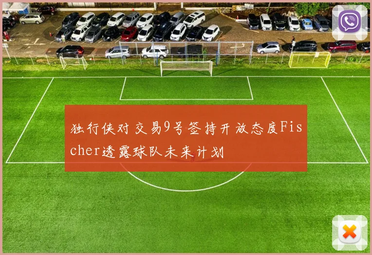独行侠对交易9号签持开放态度Fischer透露球队未来计划