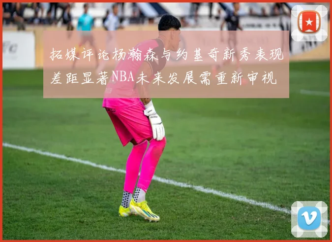 拓媒评论杨瀚森与约基奇新秀表现差距显著NBA未来发展需重新审视