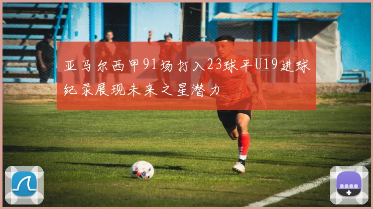 亚马尔西甲91场打入23球平U19进球纪录展现未来之星潜力