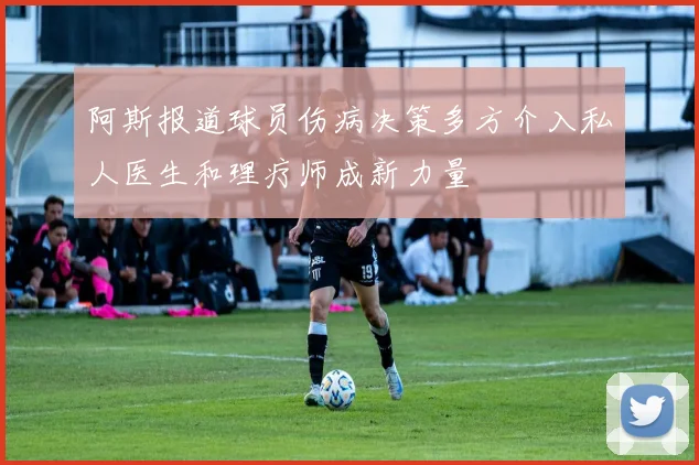 阿斯报道球员伤病决策多方介入私人医生和理疗师成新力量