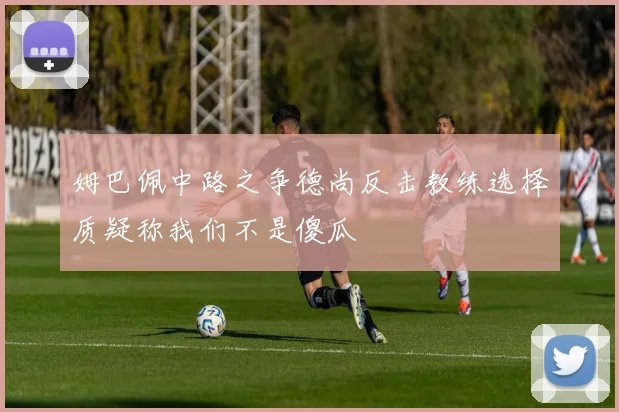 姆巴佩中路之争德尚反击教练选择质疑称我们不是傻瓜