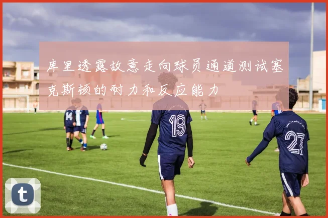 库里透露故意走向球员通道测试塞克斯顿的耐力和反应能力