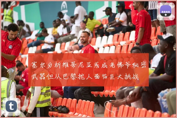 塞尔分析维蒂尼亚或成老佛爷秘密武器但从巴黎挖人面临巨大挑战